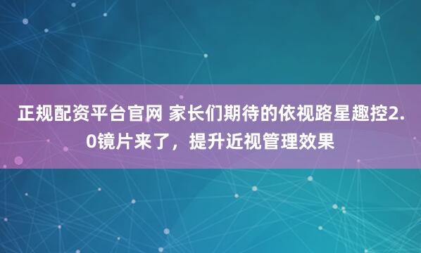 正规配资平台官网 家长们期待的依视路星趣控2.0镜片来了，提升近视管理效果