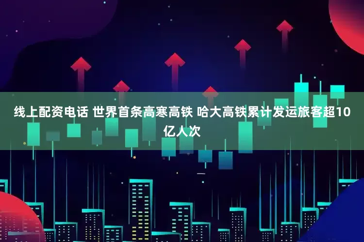 线上配资电话 世界首条高寒高铁 哈大高铁累计发运旅客超10亿人次