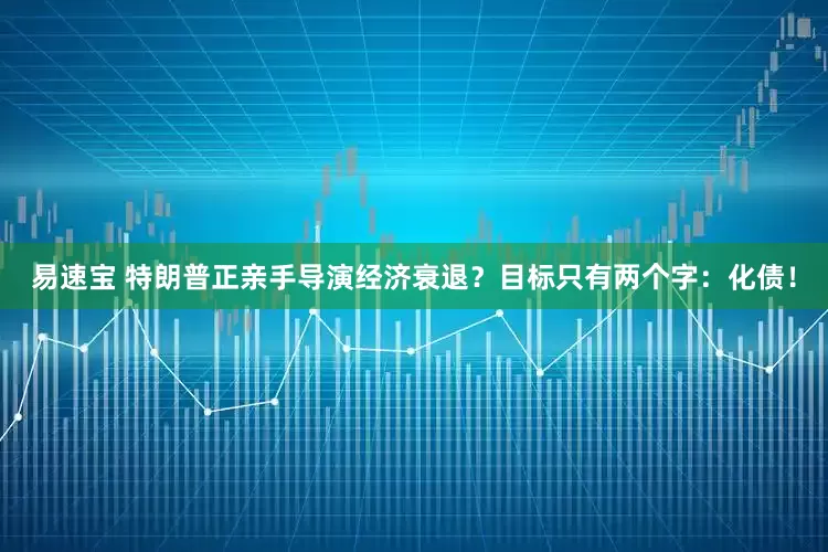 易速宝 特朗普正亲手导演经济衰退？目标只有两个字：化债！
