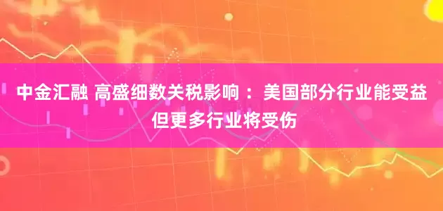中金汇融 高盛细数关税影响 ：美国部分行业能受益 但更多行业将受伤