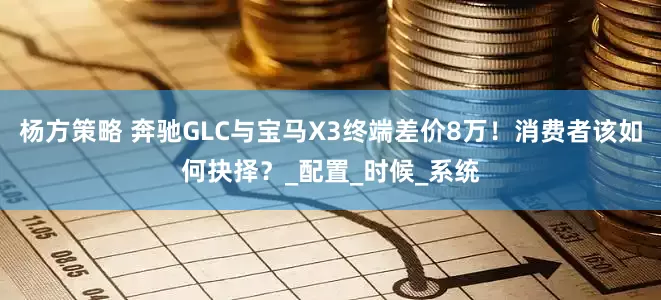 杨方策略 奔驰GLC与宝马X3终端差价8万！消费者该如何抉择？_配置_时候_系统