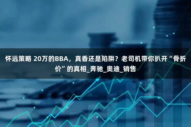 怀远策略 20万的BBA，真香还是陷阱？老司机带你扒开“骨折价”的真相_奔驰_奥迪_销售