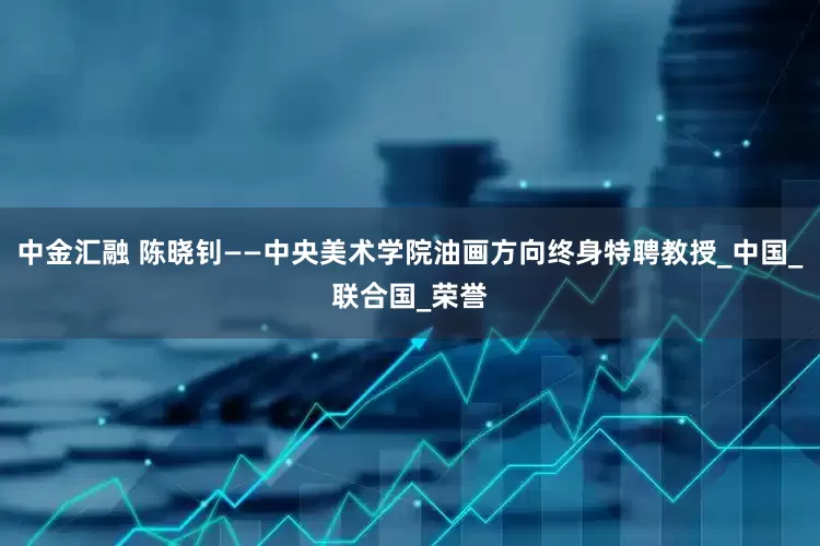 中金汇融 陈晓钊——中央美术学院油画方向终身特聘教授_中国_联合国_荣誉