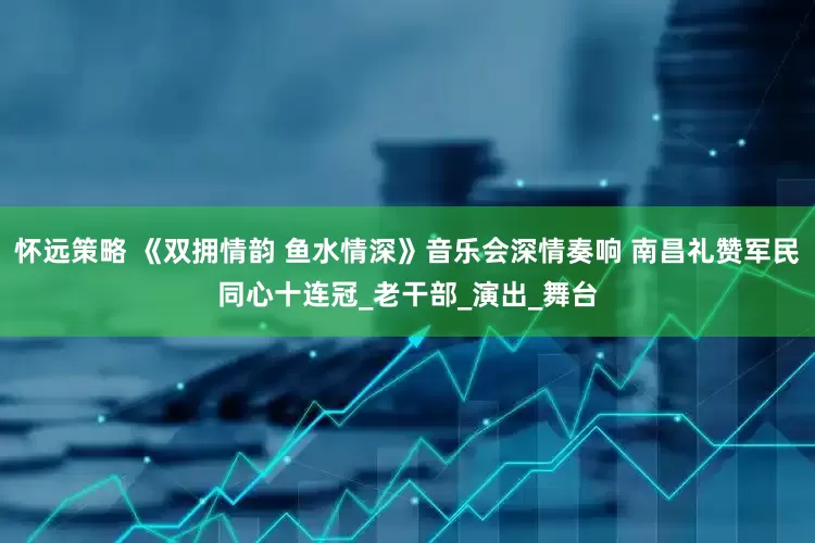 怀远策略 《双拥情韵 鱼水情深》音乐会深情奏响 南昌礼赞军民同心十连冠_老干部_演出_舞台