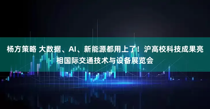 杨方策略 大数据、AI、新能源都用上了！沪高校科技成果亮相国际交通技术与设备展览会