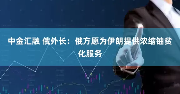 中金汇融 俄外长：俄方愿为伊朗提供浓缩铀贫化服务