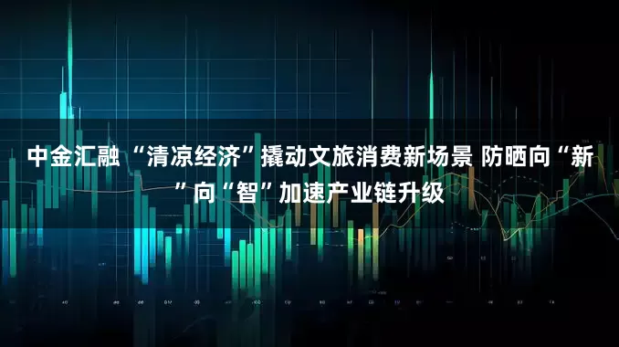中金汇融 “清凉经济”撬动文旅消费新场景 防晒向“新”向“智”加速产业链升级