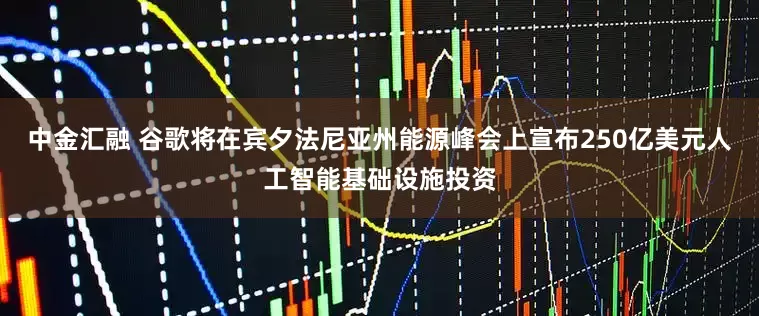 中金汇融 谷歌将在宾夕法尼亚州能源峰会上宣布250亿美元人工智能基础设施投资