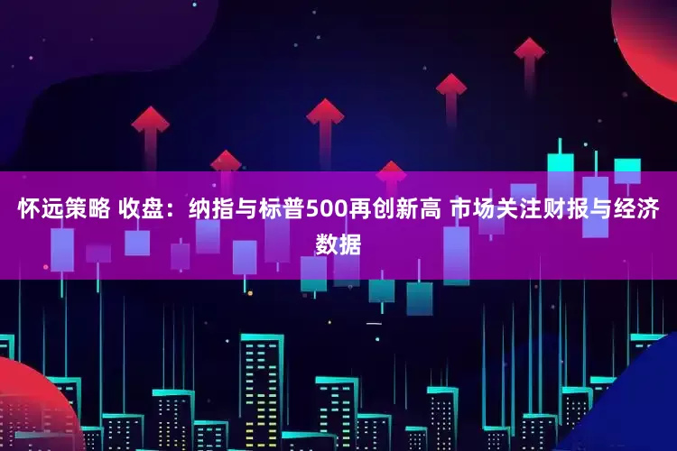 怀远策略 收盘：纳指与标普500再创新高 市场关注财报与经济数据
