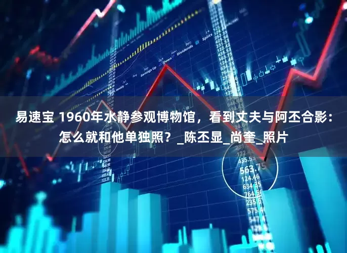易速宝 1960年水静参观博物馆，看到丈夫与阿丕合影：怎么就和他单独照？_陈丕显_尚奎_照片