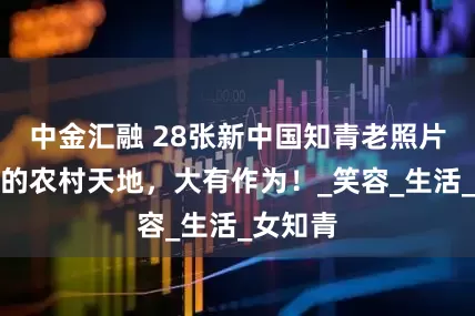 中金汇融 28张新中国知青老照片，广阔的农村天地，大有作为！_笑容_生活_女知青