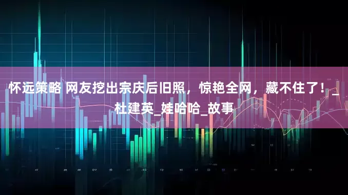 怀远策略 网友挖出宗庆后旧照，惊艳全网，藏不住了！_杜建英_娃哈哈_故事