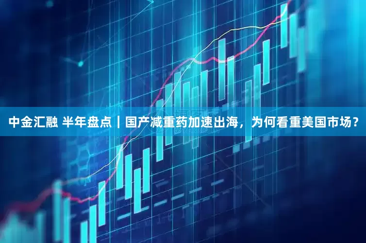 中金汇融 半年盘点｜国产减重药加速出海，为何看重美国市场？
