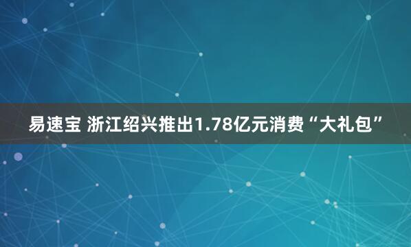 易速宝 浙江绍兴推出1.78亿元消费“大礼包”