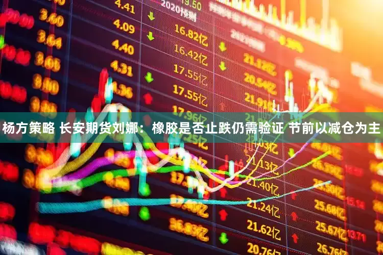 杨方策略 长安期货刘娜：橡胶是否止跌仍需验证 节前以减仓为主