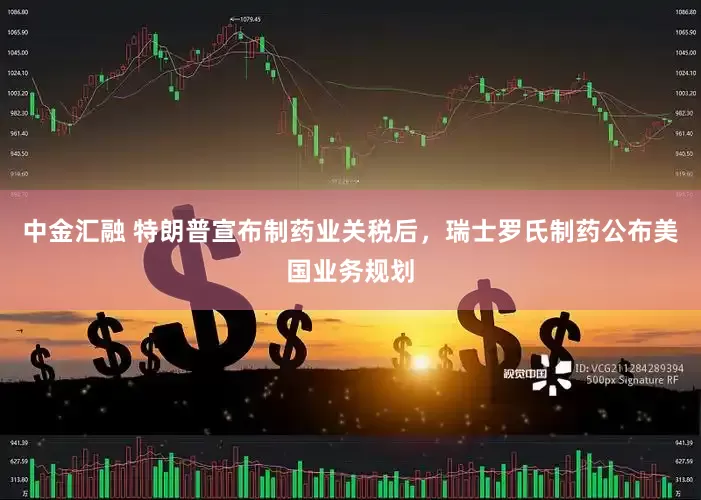中金汇融 特朗普宣布制药业关税后，瑞士罗氏制药公布美国业务规划