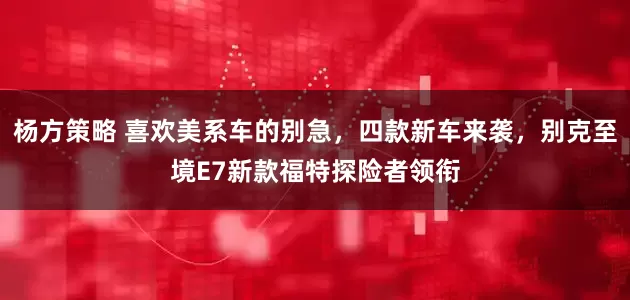杨方策略 喜欢美系车的别急，四款新车来袭，别克至境E7新款福特探险者领衔