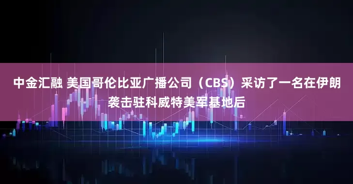 中金汇融 美国哥伦比亚广播公司（CBS）采访了一名在伊朗袭击驻科威特美军基地后